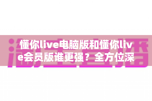 懂你live电脑版和懂你live会员版谁更强？全方位深度对比帮你一次选对版本