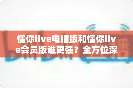 懂你live电脑版和懂你live会员版谁更强？全方位深度对比帮你一次选对版本