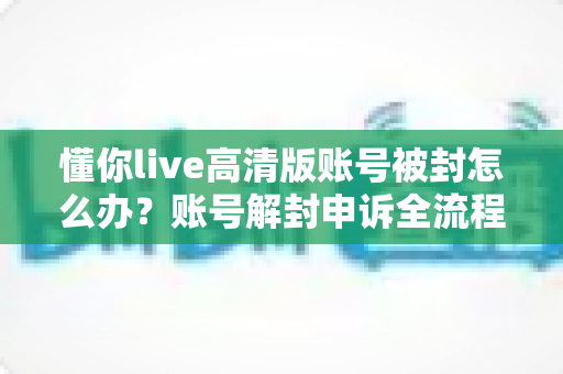 懂你live高清版账号被封怎么办？账号解封申诉全流程与防封实用指南