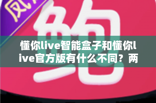 懂你live智能盒子和懂你live官方版有什么不同？两大版本全方位深度对比与选购指南