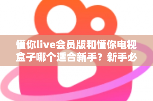 懂你live会员版和懂你电视盒子哪个适合新手？新手必看的全面选购对比指南