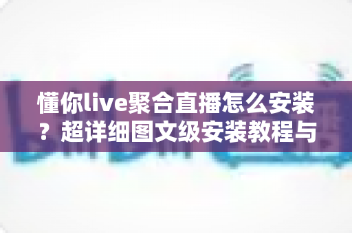 懂你live聚合直播怎么安装？超详细图文级安装教程与避坑指南，新手也能一次装好