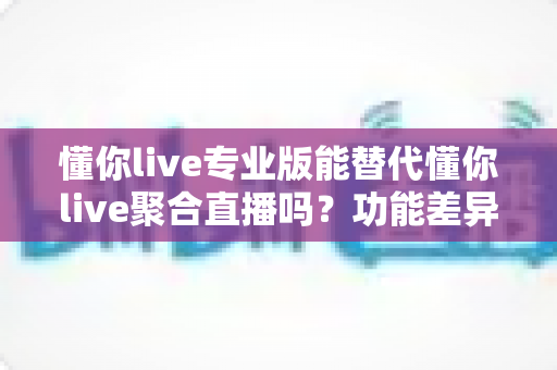 懂你live专业版能替代懂你live聚合直播吗?功能差异与选择指南全解析 懂你live专业版能替代懂你live聚合直播吗?功能差异与选择指南全解析