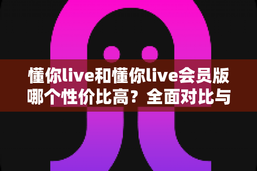 懂你live和懂你live会员版哪个性价比高？全面对比与选购指南一文讲清