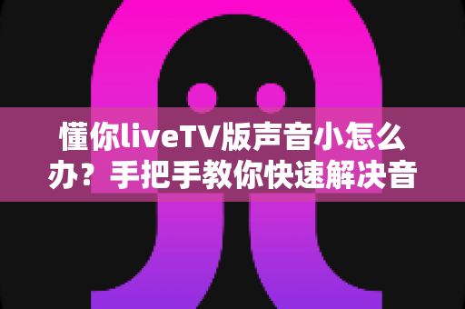 懂你liveTV版声音小怎么办?手把手教你快速解决音量过小的烦恼 懂你liveTV版声音小怎么办?手把手教你快速解决音量过小的烦恼