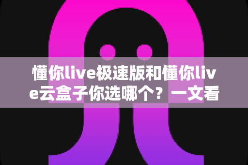 懂你live极速版和懂你live云盒子你选哪个?一文看懂两大版本差异与选购指南 懂你live极速版和懂你live云盒子你选哪个?一文看懂两大版本差异与选购指南