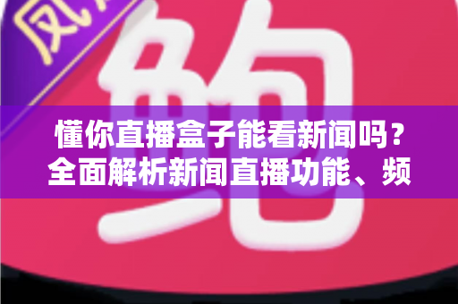 懂你直播盒子能看新闻吗？全面解析新闻直播功能、频道资源与实用观看指南