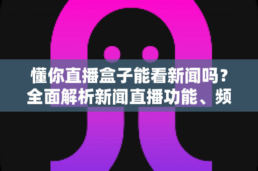 懂你直播盒子能看新闻吗？全面解析新闻直播功能、频道资源与实用观看指南