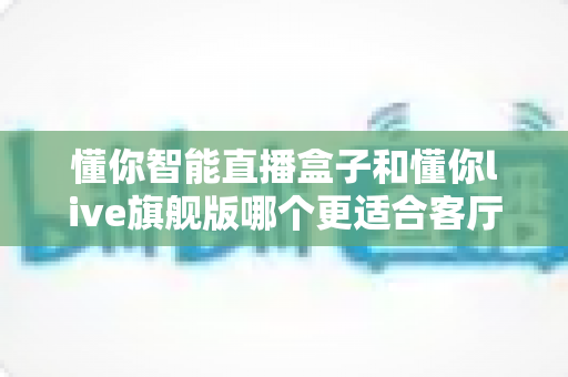 懂你智能直播盒子和懂你live旗舰版哪个更适合客厅？一文读懂家庭影音设备选购与深度对比全攻略