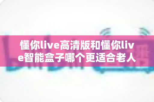 懂你live高清版和懂你live智能盒子哪个更适合老人用?一文看懂最佳选择 懂你live高清版和懂你live智能盒子哪个更适合老人用?一文看懂最佳选择