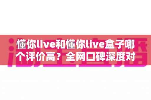懂你live和懂你live盒子哪个评价高？全网口碑深度对比解析，看完再选不踩坑