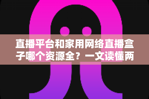 直播平台和家用网络直播盒子哪个资源全?一文读懂两者差异,选对观影追剧方式更省心 直播平台和家用网络直播盒子哪个资源全?一文读懂两者差异,选对观影追剧方式更省心