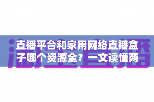 直播平台和家用网络直播盒子哪个资源全？一文读懂两者差异，选对观影追剧方式更省心