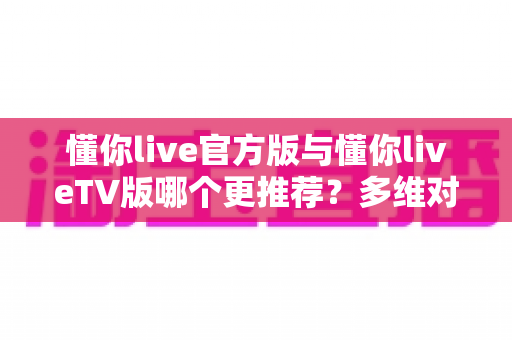 懂你live官方版与懂你liveTV版哪个更推荐?多维对比帮你选对最适合的版本 懂你live官方版与懂你liveTV版哪个更推荐?多维对比帮你选对最适合的版本