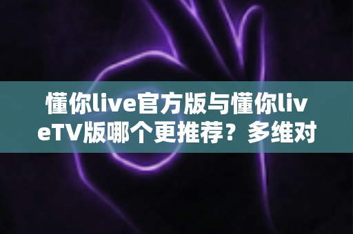 懂你live官方版与懂你liveTV版哪个更推荐？多维对比帮你选对最适合的版本