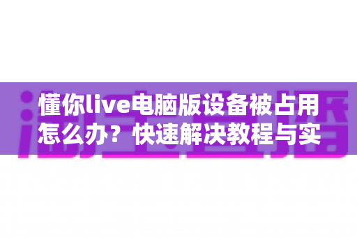 懂你live电脑版设备被占用怎么办？快速解决教程与实用排查指南