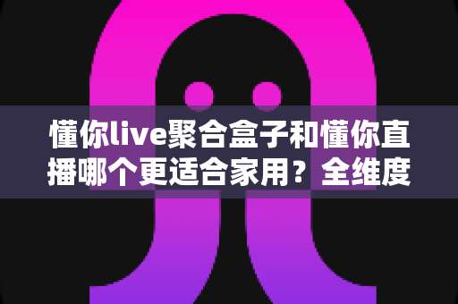 懂你live聚合盒子和懂你直播哪个更适合家用？全维度对比帮你选对家庭观影方案