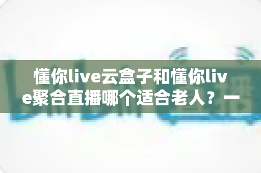 懂你live云盒子和懂你live聚合直播哪个适合老人?一份写给子女的选购指南 懂你live云盒子和懂你live聚合直播哪个适合老人?一份写给子女的选购指南
