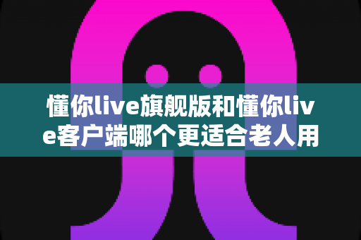 懂你live旗舰版和懂你live客户端哪个更适合老人用？超全老年用户选购指南与实用测评