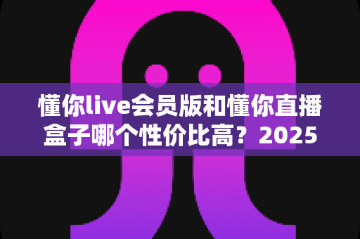 懂你live会员版和懂你直播盒子哪个性价比高？2025最全对比测评与选购指南