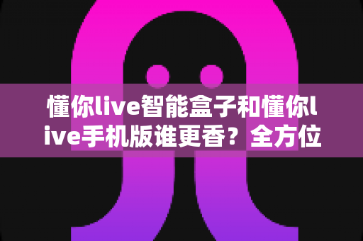懂你live智能盒子和懂你live手机版谁更香?全方位深度对比评测,帮你找到最适合的观看方案 懂你live智能盒子和懂你live手机版谁更香?全方位深度对比评测,帮你找到最适合的观看方案