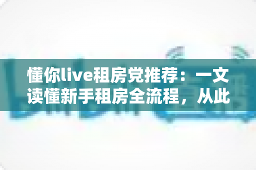 懂你live租房党推荐：一文读懂新手租房全流程，从此告别租房焦虑