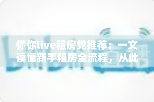 懂你live租房党推荐：一文读懂新手租房全流程，从此告别租房焦虑