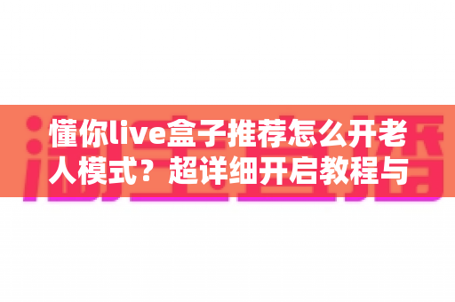 懂你live盒子推荐怎么开老人模式？超详细开启教程与实用设置技巧全解析