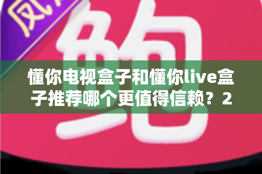 懂你电视盒子和懂你live盒子推荐哪个更值得信赖?2025年选购深度测评与避坑指南 懂你电视盒子和懂你live盒子推荐哪个更值得信赖?2025年选购深度测评与避坑指南
