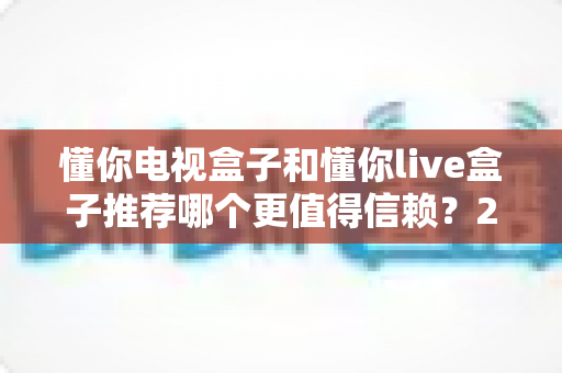 懂你电视盒子和懂你live盒子推荐哪个更值得信赖？2025年选购深度测评与避坑指南