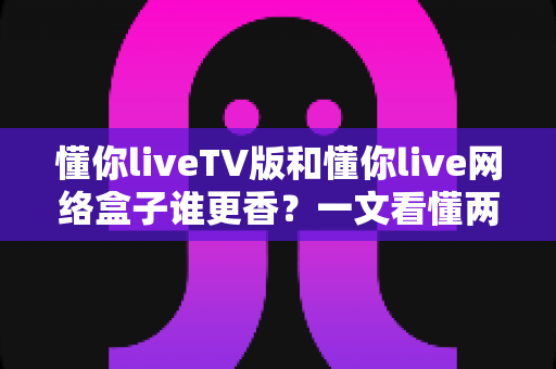懂你liveTV版和懂你live网络盒子谁更香?一文看懂两者差异,选对不选贵 懂你liveTV版和懂你live网络盒子谁更香?一文看懂两者差异,选对不选贵