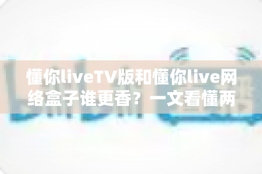 懂你liveTV版和懂你live网络盒子谁更香？一文看懂两者差异，选对不选贵