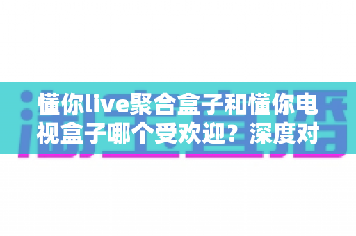 懂你live聚合盒子和懂你电视盒子哪个受欢迎?深度对比帮你找到最适合的客厅娱乐神器 懂你live聚合盒子和懂你电视盒子哪个受欢迎?深度对比帮你找到最适合的客厅娱乐神器