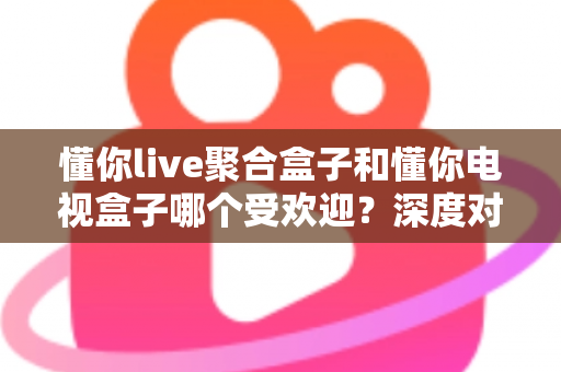 懂你live聚合盒子和懂你电视盒子哪个受欢迎？深度对比帮你找到最适合的客厅娱乐神器