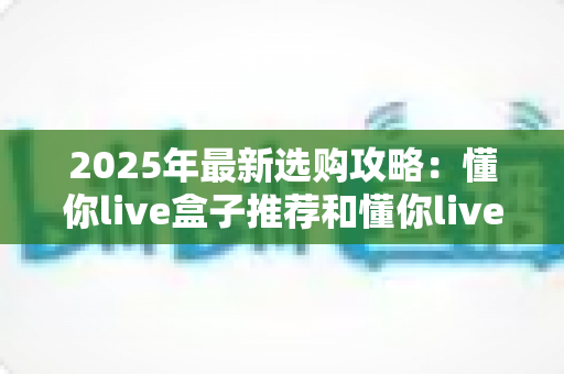 2025年最新选购攻略:懂你live盒子推荐和懂你live无线盒子哪个值得入手?看完这篇再下单不后悔 2025年最新选购攻略:懂你live盒子推荐和懂你live无线盒子哪个值得入手?看完这篇再下单不后悔