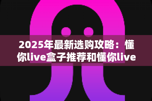 2025年最新选购攻略：懂你live盒子推荐和懂你live无线盒子哪个值得入手？看完这篇再下单不后悔