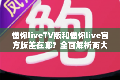 懂你liveTV版和懂你live官方版差在哪？全面解析两大版本的核心区别与选择指南