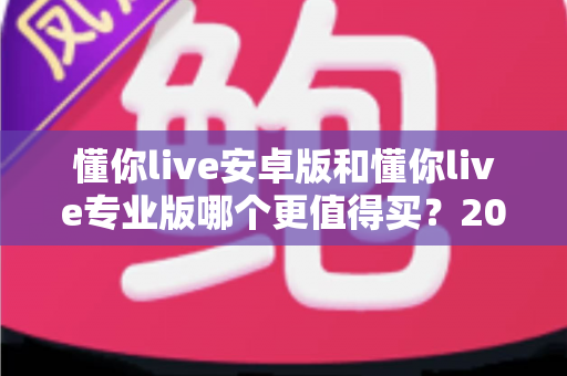 懂你live安卓版和懂你live专业版哪个更值得买?2024最新深度对比选购指南 懂你live安卓版和懂你live专业版哪个更值得买?2024最新深度对比选购指南