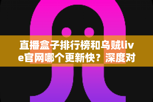直播盒子排行榜和乌贼live官网哪个更新快？深度对比解析帮你选对观播平台