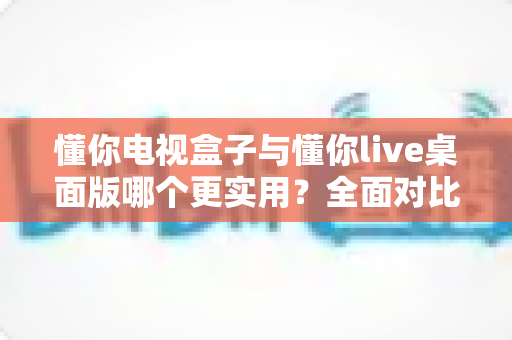 懂你电视盒子与懂你live桌面版哪个更实用?全面对比与选购指南一文讲透 懂你电视盒子与懂你live桌面版哪个更实用?全面对比与选购指南一文讲透