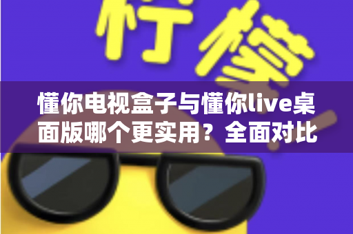 懂你电视盒子与懂你live桌面版哪个更实用？全面对比与选购指南一文讲透