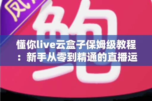 懂你live云盒子保姆级教程:新手从零到精通的直播运营全攻略 懂你live云盒子保姆级教程:新手从零到精通的直播运营全攻略