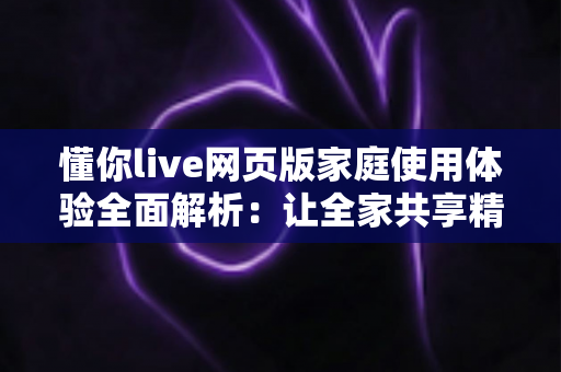 懂你live网页版家庭使用体验全面解析:让全家共享精彩直播时光的理想之选 懂你live网页版家庭使用体验全面解析:让全家共享精彩直播时光的理想之选