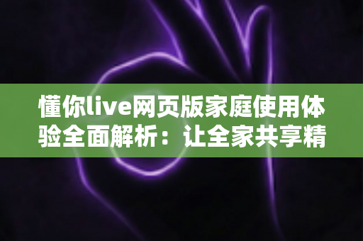 懂你live网页版家庭使用体验全面解析：让全家共享精彩直播时光的理想之选