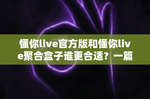 懂你live官方版和懂你live聚合盒子谁更合适？一篇看懂两者差异的深度对比指南