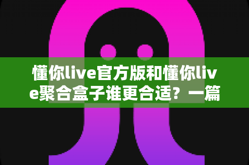 懂你live官方版和懂你live聚合盒子谁更合适？一篇看懂两者差异的深度对比指南