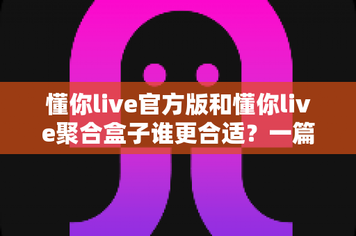 懂你live官方版和懂你live聚合盒子谁更合适？一篇看懂两者差异的深度对比指南