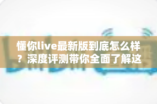 懂你live最新版到底怎么样?深度评测带你全面了解这款直播应用的真实表现 懂你live最新版到底怎么样?深度评测带你全面了解这款直播应用的真实表现