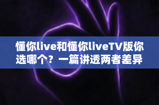 懂你live和懂你liveTV版你选哪个?一篇讲透两者差异与选择指南的深度评测 懂你live和懂你liveTV版你选哪个?一篇讲透两者差异与选择指南的深度评测