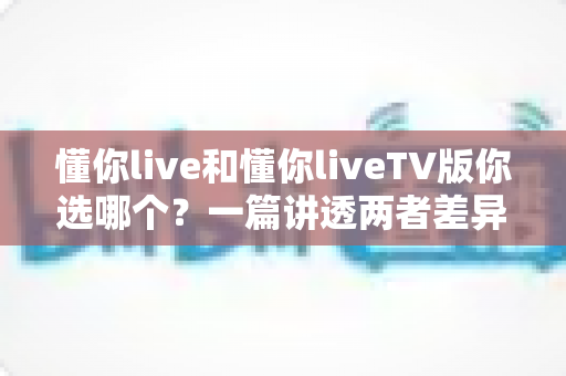 懂你live和懂你liveTV版你选哪个?一篇讲透两者差异与选择指南的深度评测 懂你live和懂你liveTV版你选哪个?一篇讲透两者差异与选择指南的深度评测